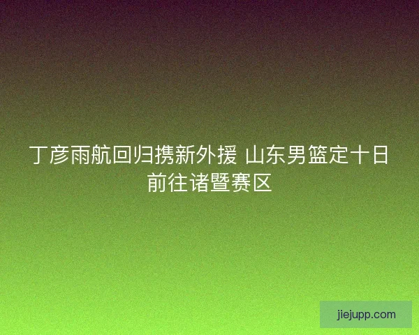 丁彦雨航回归携新外援 山东男篮定十日前往诸暨赛区