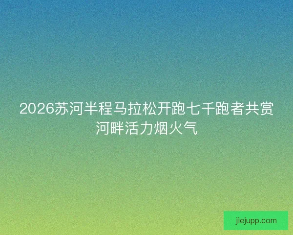 2026苏河半程马拉松开跑七千跑者共赏河畔活力烟火气