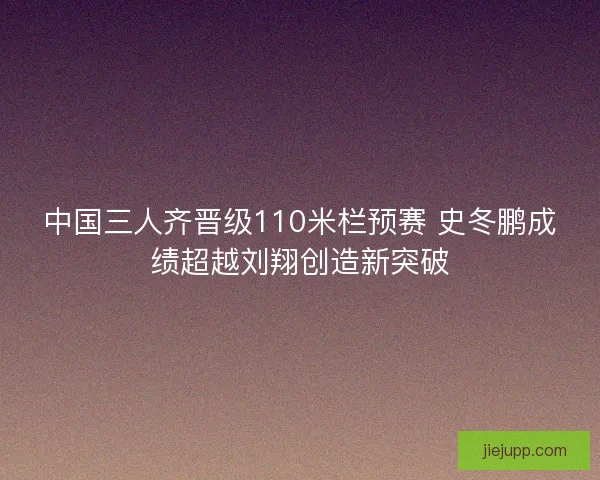 中国三人齐晋级110米栏预赛 史冬鹏成绩超越刘翔创造新突破