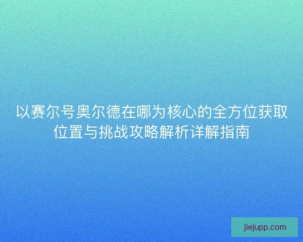 以赛尔号奥尔德在哪为核心的全方位获取位置与挑战攻略解析详解指南