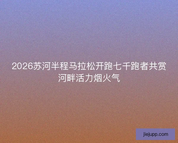 2026苏河半程马拉松开跑七千跑者共赏河畔活力烟火气